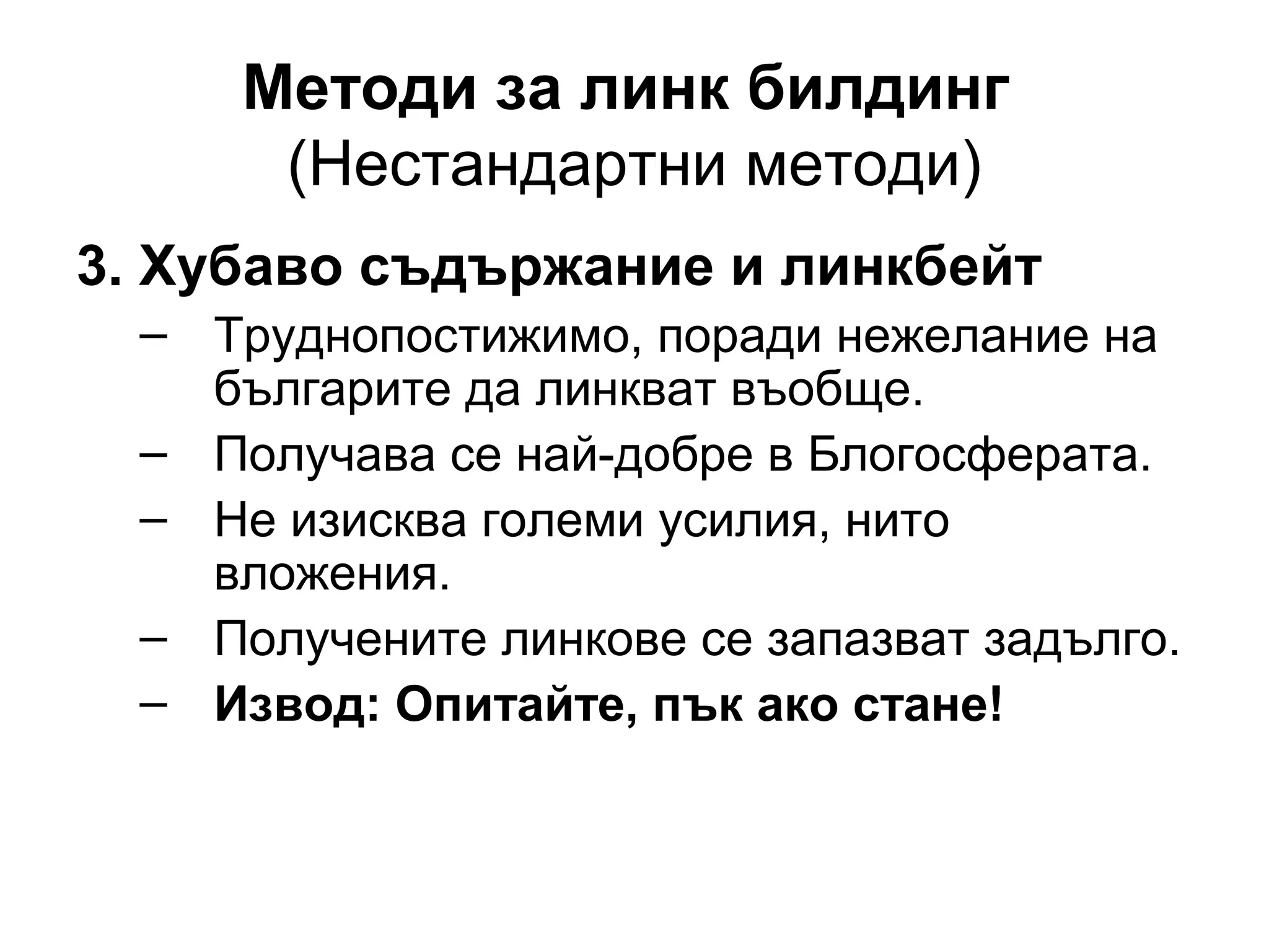 Методи за линк билдинг
(Нестандартни методи)
3. Хубаво съдържание и линкбейт
– Труднопостижимо, поради нежелание на
българите да линкват въобще.
– Получава се най-добре в Блогосферата.
– Не изисква големи усилия, нито
вложения.
– Получените линкове се запазват задълго.
– Извод: Опитайте, пък ако стане!
 