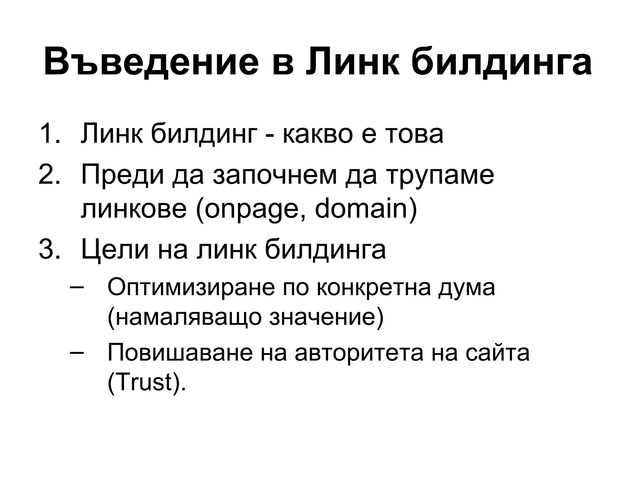 Въведение в Линк билдинга
1. Линк билдинг - какво е това
2. Преди да започнем да трупаме
линкове (onpage, domain)
3. Цели на линк билдинга
– Оптимизиране по конкретна дума
(намаляващо значение)
– Повишаване на авторитета на сайта
(Trust).
 