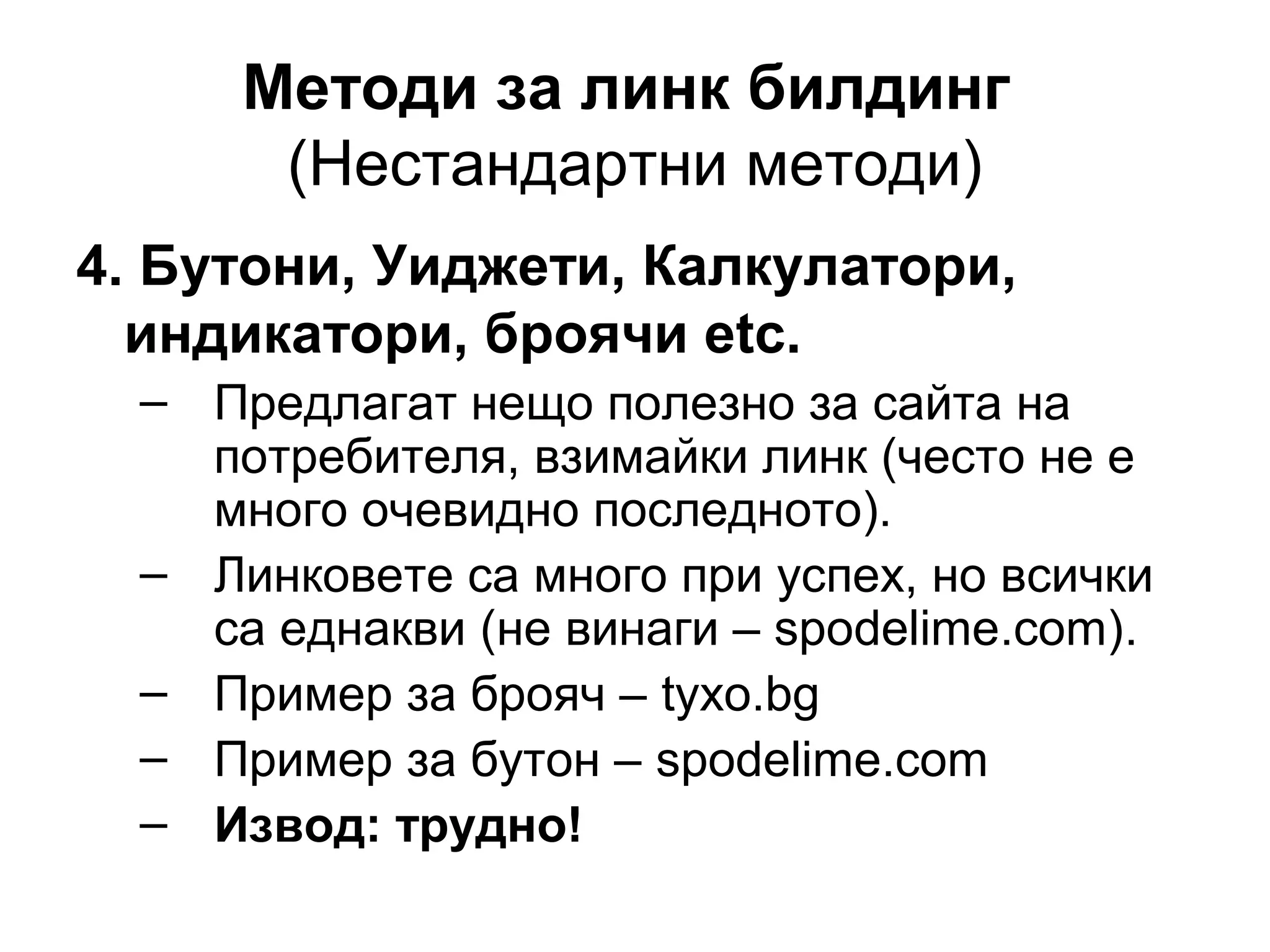 Методи за линк билдинг
(Нестандартни методи)
4. Бутони, Уиджети, Калкулатори,
индикатори, броячи etc.
– Предлагат нещо полезно за сайта на
потребителя, взимайки линк (често не е
много очевидно последното).
– Линковете са много при успех, но всички
са еднакви (не винаги – spodelime.com).
– Пример за брояч – tyxo.bg
– Пример за бутон – spodelime.com
– Извод: трудно!
 