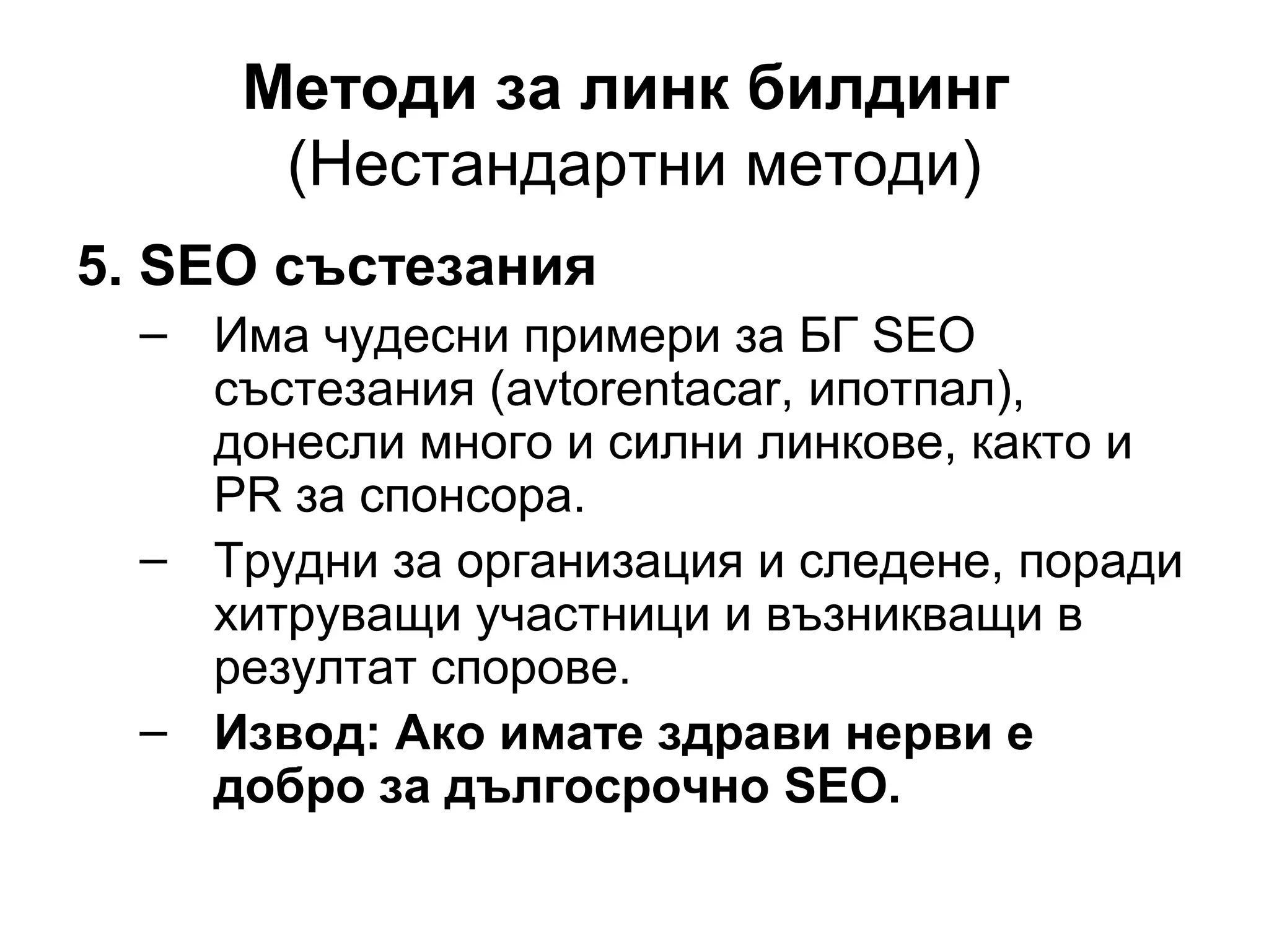Методи за линк билдинг
(Нестандартни методи)
5. SEO състезания
– Има чудесни примери за БГ SEO
състезания (avtorentacar, ипотпал),
донесли много и силни линкове, както и
PR за спонсора.
– Трудни за организация и следене, поради
хитруващи участници и възникващи в
резултат спорове.
– Извод: Ако имате здрави нерви е
добро за дългосрочно SEO.
 