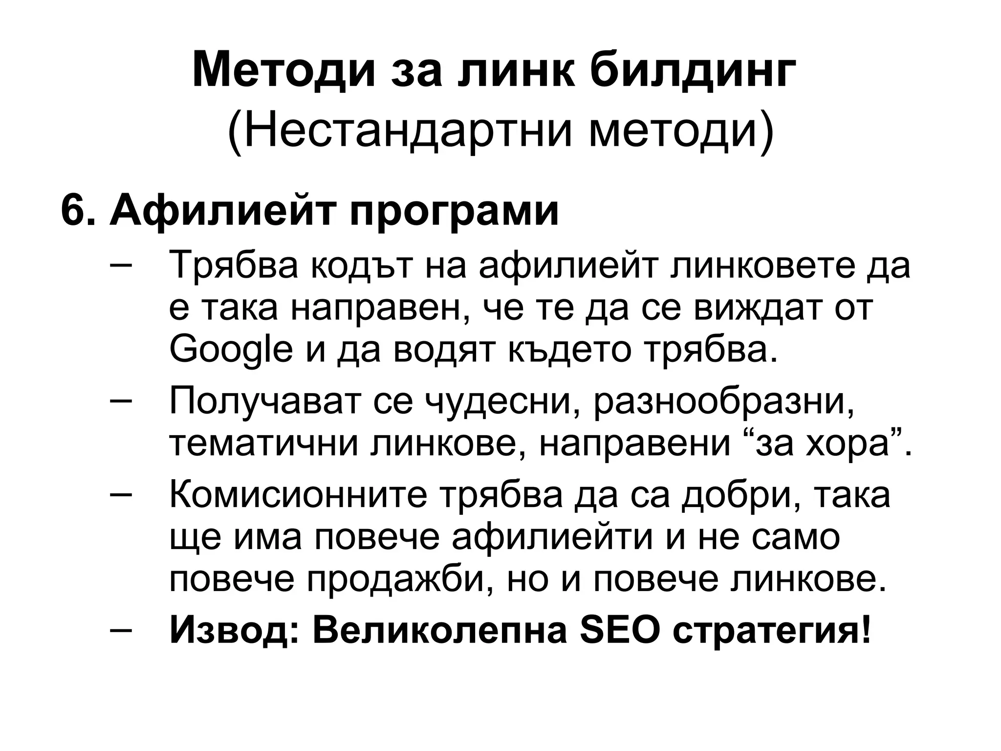 Методи за линк билдинг
(Нестандартни методи)
6. Афилиейт програми
– Трябва кодът на афилиейт линковете да
е така направен, че те да се виждат от
Google и да водят където трябва.
– Получават се чудесни, разнообразни,
тематични линкове, направени “за хора”.
– Комисионните трябва да са добри, така
ще има повече афилиейти и не само
повече продажби, но и повече линкове.
– Извод: Великолепна SEO стратегия!
 