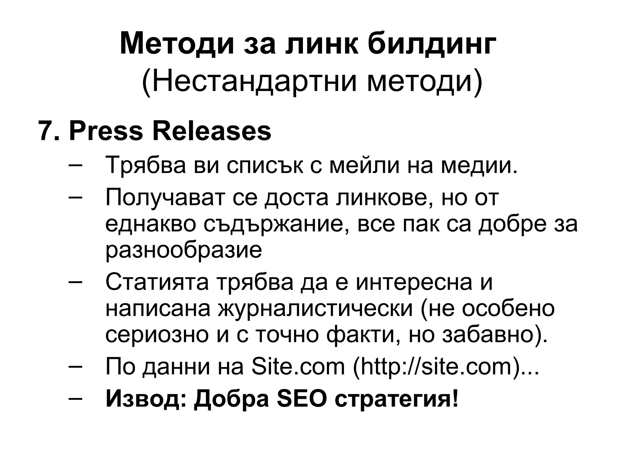 Методи за линк билдинг
(Нестандартни методи)
7. Press Releases
– Трябва ви списък с мейли на медии.
– Получават се доста линкове, но от
еднакво съдържание, все пак са добре за
разнообразие
– Статията трябва да е интересна и
написана журналистически (не особено
сериозно и с точно факти, но забавно).
– По данни на Site.com (http://site.com)...
– Извод: Добра SEO стратегия!
 