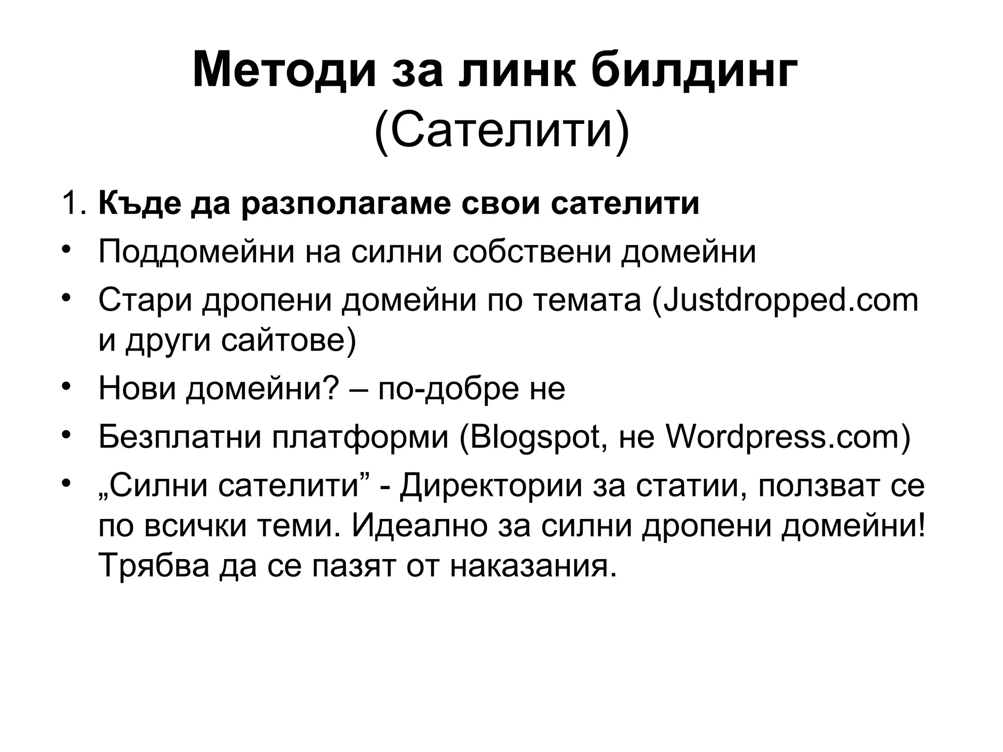 Методи за линк билдинг
(Сателити)
1. Къде да разполагаме свои сателити
• Поддомейни на силни собствени домейни
• Стари дропени домейни по темата (Justdropped.com
и други сайтове)
• Нови домейни? – по-добре не
• Безплатни платформи (Blogspot, не Wordpress.com)
• „Силни сателити” - Директории за статии, ползват се
по всички теми. Идеално за силни дропени домейни!
Трябва да се пазят от наказания.
 