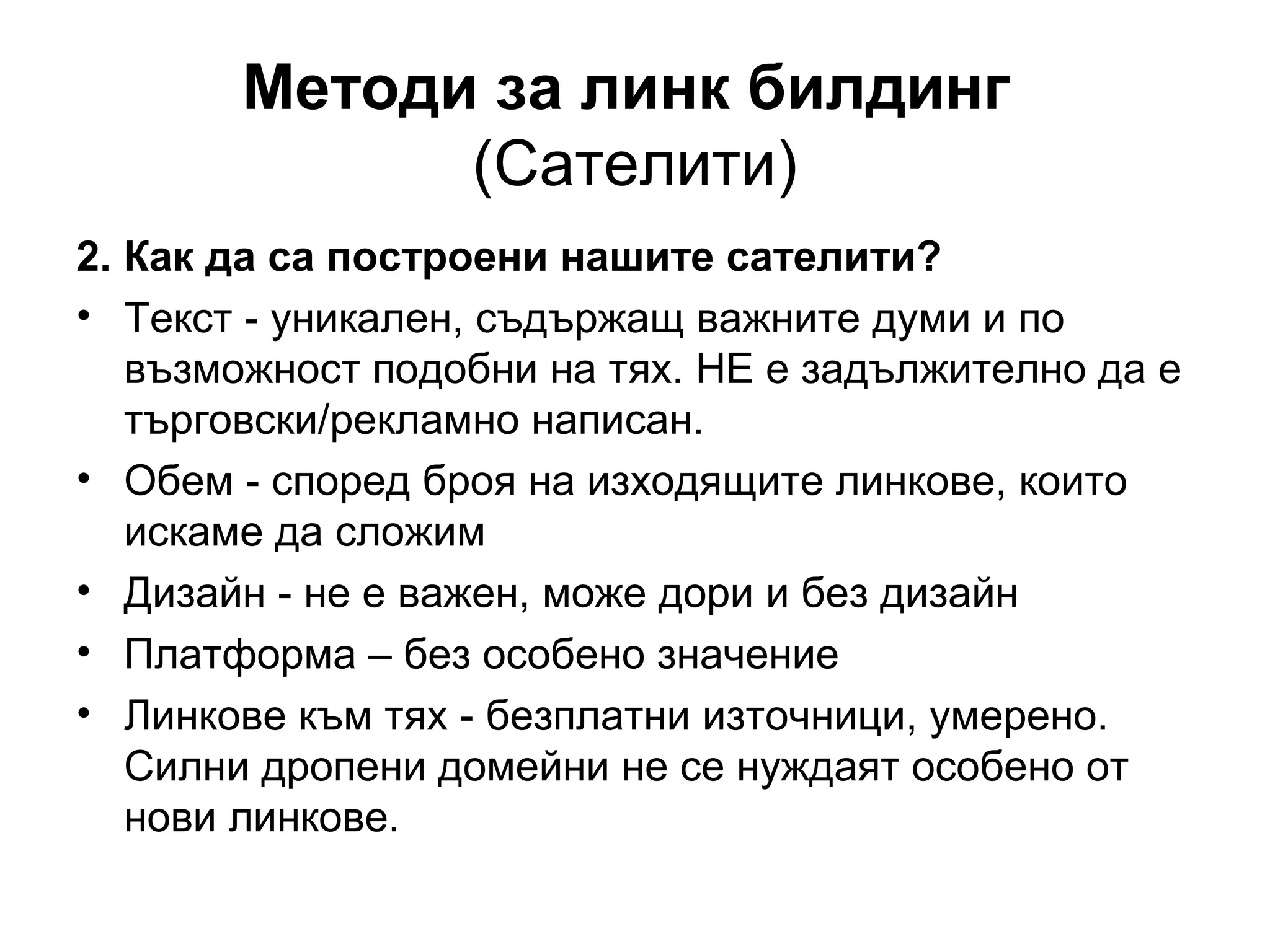 Методи за линк билдинг
(Сателити)
2. Как да са построени нашите сателити?
• Текст - уникален, съдържащ важните думи и по
възможност подобни на тях. НЕ е задължително да е
търговски/рекламно написан.
• Обем - според броя на изходящите линкове, които
искаме да сложим
• Дизайн - не е важен, може дори и без дизайн
• Платформа – без особено значение
• Линкове към тях - безплатни източници, умерено.
Силни дропени домейни не се нуждаят особено от
нови линкове.
 