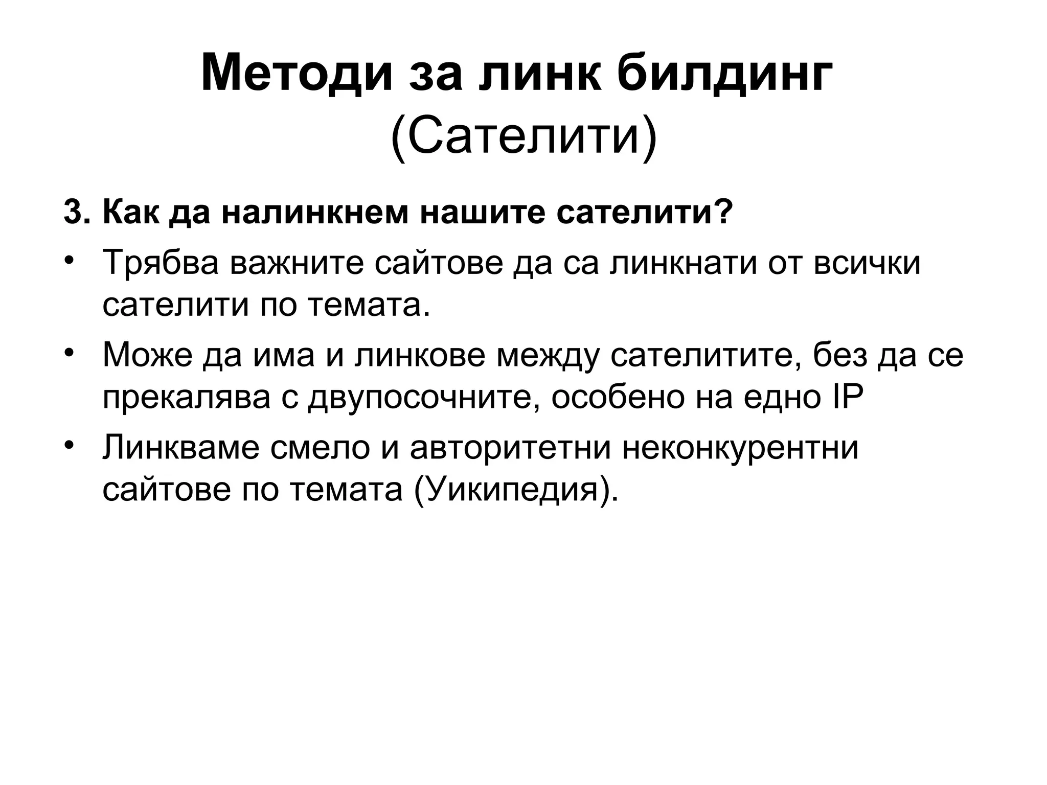 Методи за линк билдинг
(Сателити)
3. Как да налинкнем нашите сателити?
• Трябва важните сайтове да са линкнати от всички
сателити по темата.
• Може да има и линкове между сателитите, без да се
прекалява с двупосочните, особено на едно IP
• Линкваме смело и авторитетни неконкурентни
сайтове по темата (Уикипедия).
 