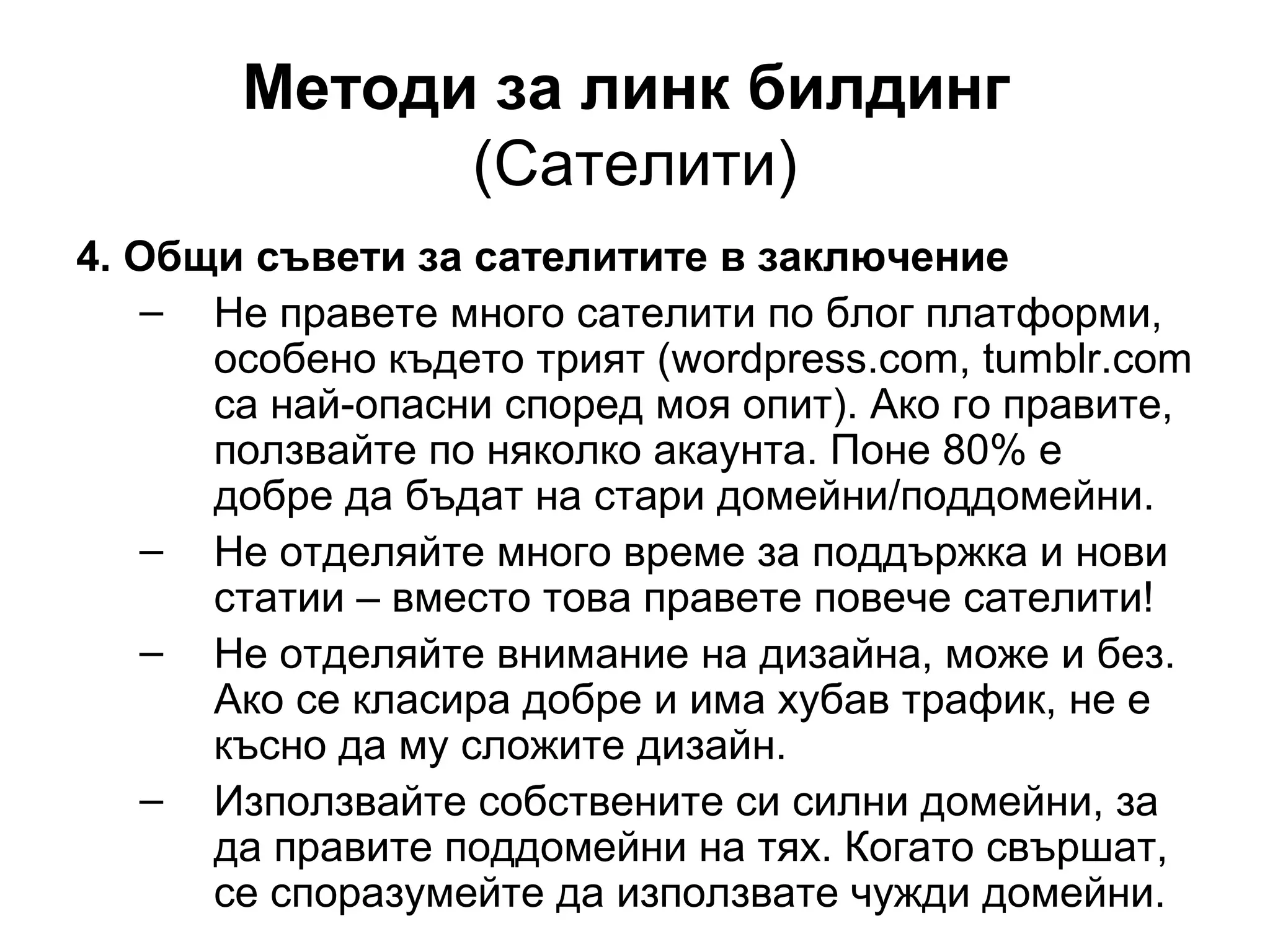 Методи за линк билдинг
(Сателити)
4. Общи съвети за сателитите в заключение
– Не правете много сателити по блог платформи,
особено където трият (wordpress.com, tumblr.com
са най-опасни според моя опит). Ако го правите,
ползвайте по няколко акаунта. Поне 80% е
добре да бъдат на стари домейни/поддомейни.
– Не отделяйте много време за поддържка и нови
статии – вместо това правете повече сателити!
– Не отделяйте внимание на дизайна, може и без.
Ако се класира добре и има хубав трафик, не е
късно да му сложите дизайн.
– Използвайте собствените си силни домейни, за
да правите поддомейни на тях. Когато свършат,
се споразумейте да използвате чужди домейни.
 