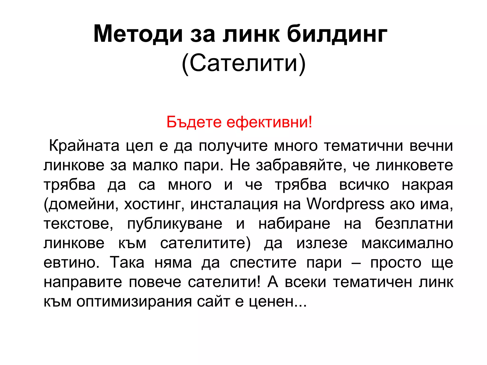 Методи за линк билдинг
(Сателити)
Бъдете ефективни!
Крайната цел е да получите много тематични вечни
линкове за малко пари. Не забравяйте, че линковете
трябва да са много и че трябва всичко накрая
(домейни, хостинг, инсталация на Wordpress ако има,
текстове, публикуване и набиране на безплатни
линкове към сателитите) да излезе максимално
евтино. Така няма да спестите пари – просто ще
направите повече сателити! А всеки тематичен линк
към оптимизирания сайт е ценен...
 