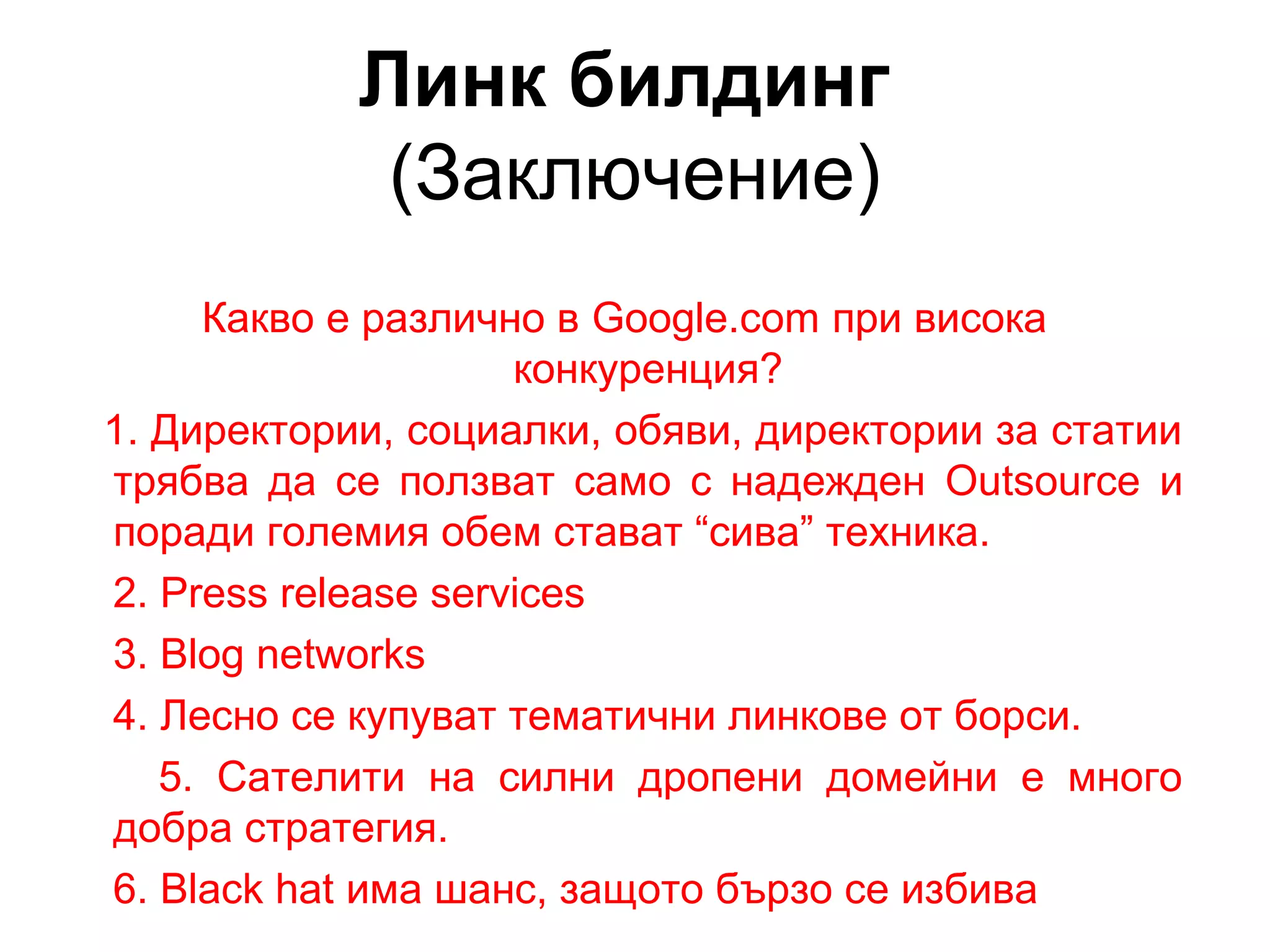 Линк билдинг
(Заключение)
Какво е различно в Google.com при висока
конкуренция?
1. Директории, социалки, обяви, директории за статии
трябва да се ползват само с надежден Outsource и
поради големия обем стават “сива” техника.
2. Press release services
3. Blog networks
4. Лесно се купуват тематични линкове от борси.
5. Сателити на силни дропени домейни е много
добра стратегия.
6. Black hat има шанс, защото бързо се избива
 