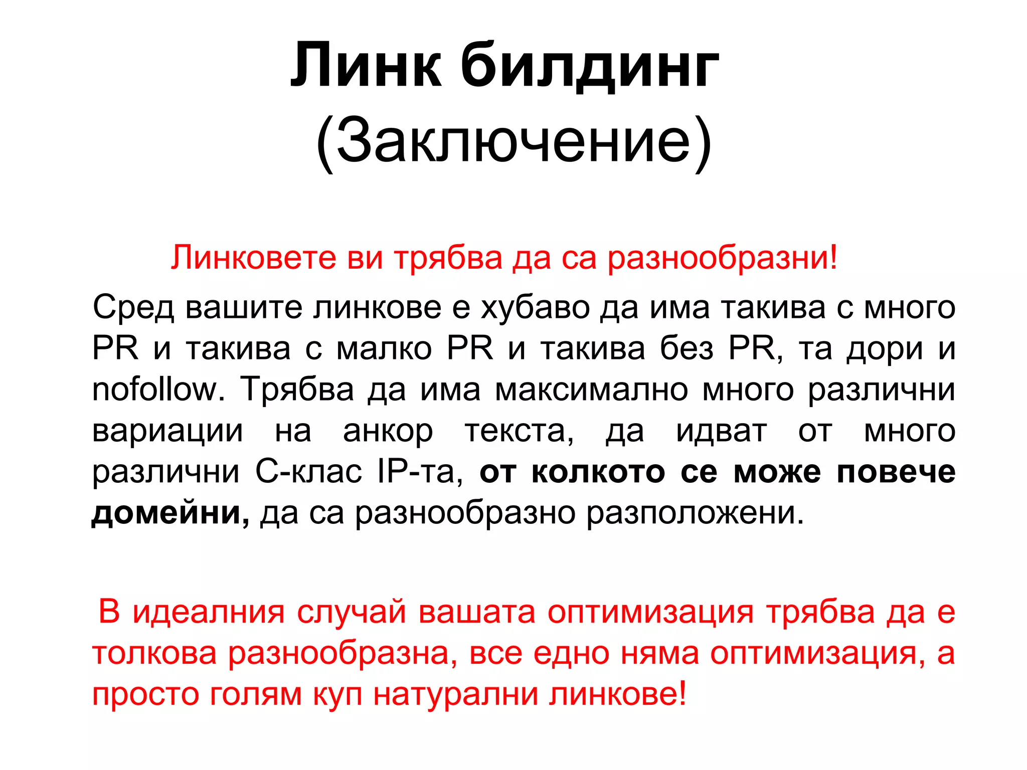 Линк билдинг
(Заключение)
Линковете ви трябва да са разнообразни!
Сред вашите линкове е хубаво да има такива с много
PR и такива с малко PR и такива без PR, та дори и
nofollow. Трябва да има максимално много различни
вариации на анкор текста, да идват от много
различни C-клас IP-та, от колкото се може повече
домейни, да са разнообразно разположени.
В идеалния случай вашата оптимизация трябва да е
толкова разнообразна, все едно няма оптимизация, а
просто голям куп натурални линкове!
 