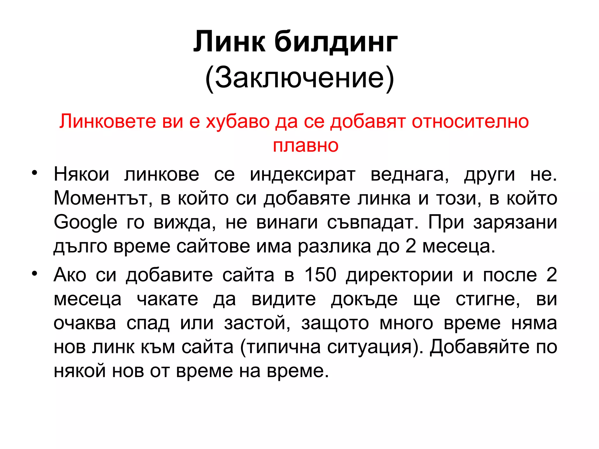 Линк билдинг
(Заключение)
Линковете ви е хубаво да се добавят относително
плавно
• Някои линкове се индексират веднага, други не.
Моментът, в който си добавяте линка и този, в който
Googlе го вижда, не винаги съвпадат. При зарязани
дълго време сайтове има разлика до 2 месеца.
• Ако си добавите сайта в 150 директории и после 2
месеца чакате да видите докъде ще стигне, ви
очаква спад или застой, защото много време няма
нов линк към сайта (типична ситуация). Добавяйте по
някой нов от време на време.
 