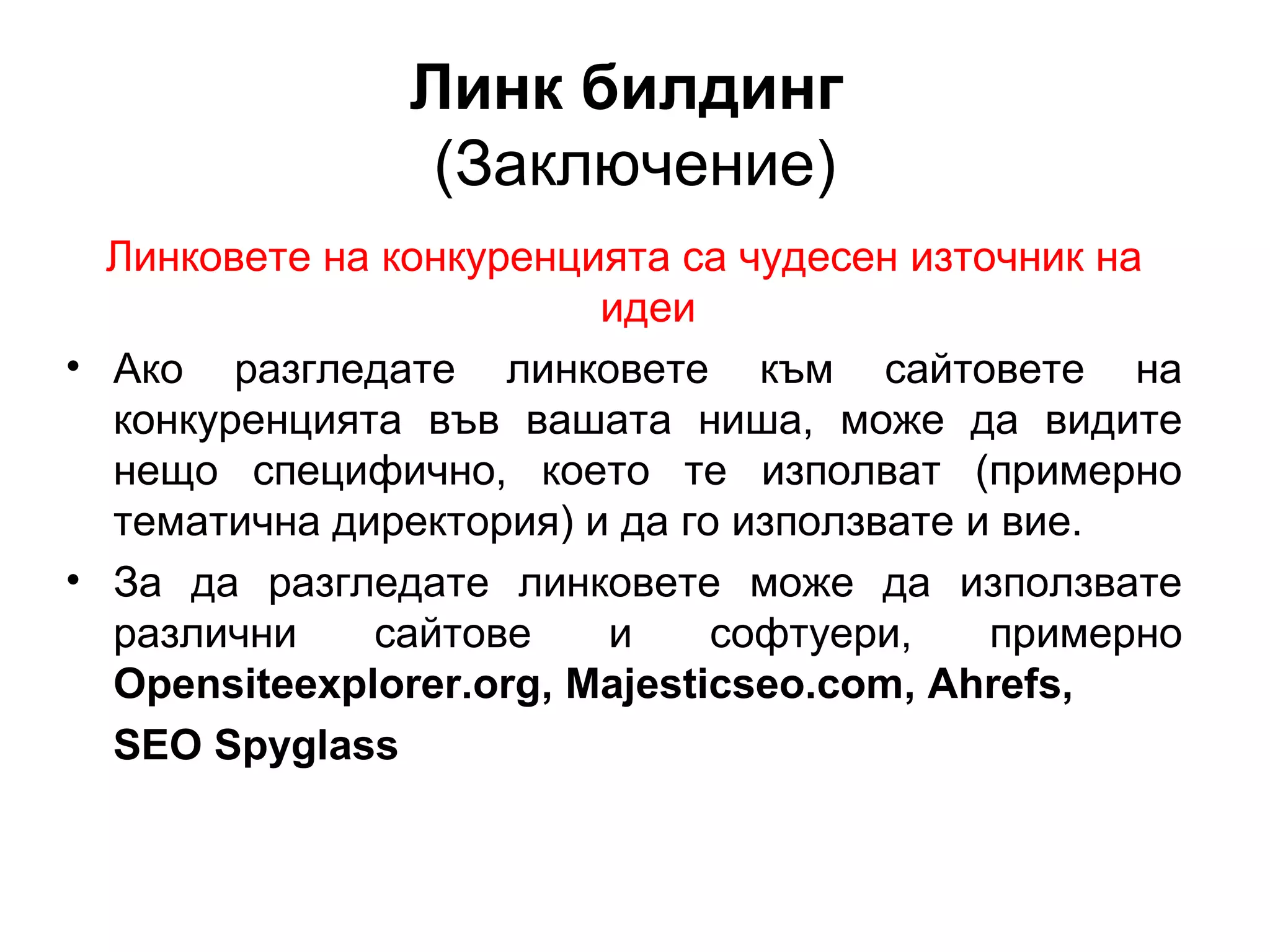 Линк билдинг
(Заключение)
Линковете на конкуренцията са чудесен източник на
идеи
• Ако разгледате линковете към сайтовете на
конкуренцията във вашата ниша, може да видите
нещо специфично, което те изполват (примерно
тематична директория) и да го използвате и вие.
• За да разгледате линковете може да използвате
различни сайтове и софтуери, примерно
Opensiteexplorer.org, Majesticseo.com, Ahrefs,
SEO Spyglass
 