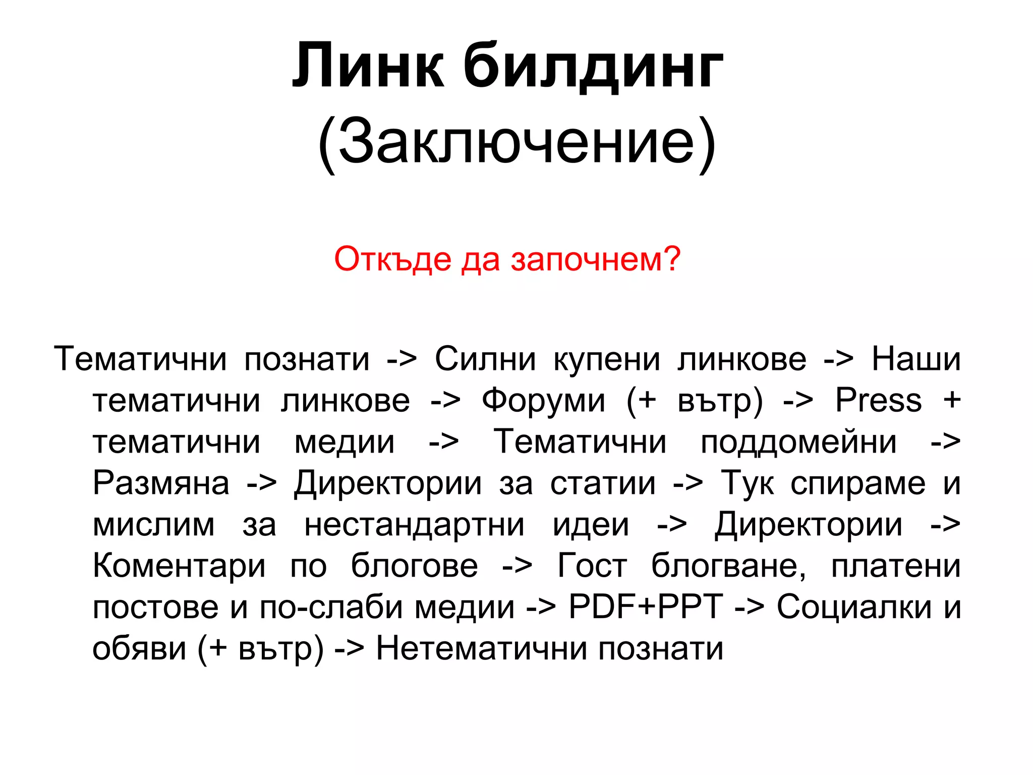 Линк билдинг
(Заключение)
Откъде да започнем?
Тематични познати -> Силни купени линкове -> Наши
тематични линкове -> Форуми (+ вътр) -> Press +
тематични медии -> Тематични поддомейни ->
Размяна -> Директории за статии -> Тук спираме и
мислим за нестандартни идеи -> Директории ->
Коментари по блогове -> Гост блогване, платени
постове и по-слаби медии -> PDF+PPT -> Социалки и
обяви (+ вътр) -> Нетематични познати
 