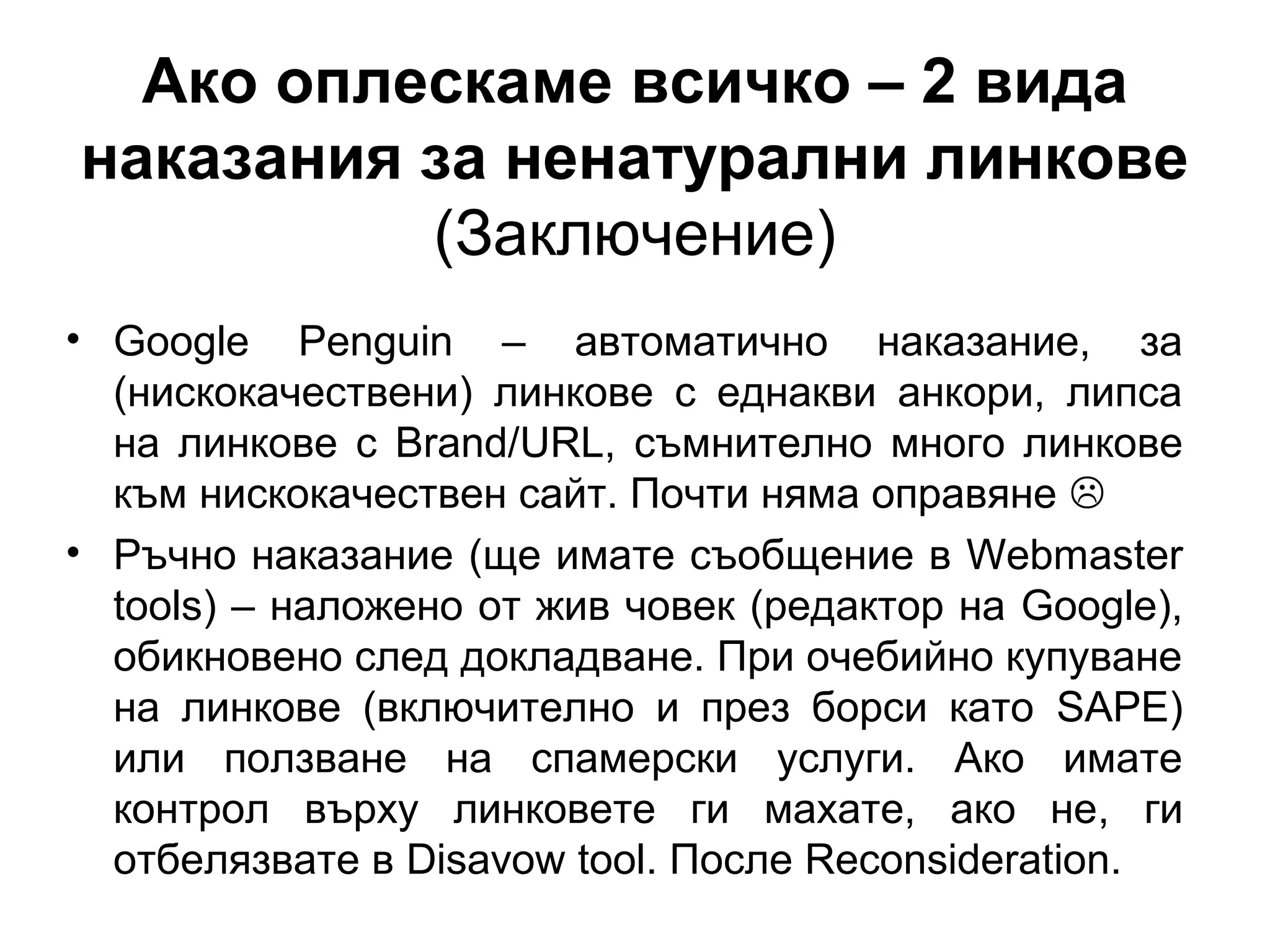 Ако оплескаме всичко – 2 вида
наказания за ненатурални линкове
(Заключение)
• Google Penguin – автоматично наказание, за
(нискокачествени) линкове с еднакви анкори, липса
на линкове с Brand/URL, съмнително много линкове
към нискокачествен сайт. Почти няма оправяне 
• Ръчно наказание (ще имате съобщение в Webmaster
tools) – наложено от жив човек (редактор на Google),
обикновено след докладване. При очебийно купуване
на линкове (включително и през борси като SAPE)
или ползване на спамерски услуги. Ако имате
контрол върху линковете ги махате, ако не, ги
отбелязвате в Disavow tool. После Reconsideration.
 