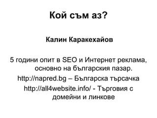 Кой съм аз?
Калин Каракехайов
5 години опит в SEO и Интернет реклама,
основно на българския пазар.
http://napred.bg – Българска търсачка
http://all4website.info/ - Търговия с
домейни и линкове
 