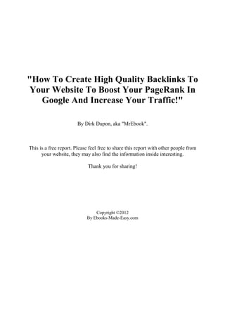 "How To Create High Quality Backlinks To
 Your Website To Boost Your PageRank In
   Google And Increase Your Traffic!"

                        By Dirk Dupon, aka "MrEbook".



This is a free report. Please feel free to share this report with other people from
      your website, they may also find the information inside interesting.

                             Thank you for sharing!




                                Copyright ©2012
                            By Ebooks-Made-Easy.com
 