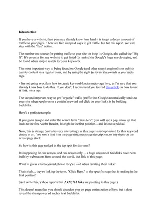 Introduction

If you have a website, then you may already know how hard it is to get a decent amount of
traffic to your pages. There are free and paid ways to get traffic, but for this report, we will
stay with the "free" option.

The number one source for getting traffic to your site -or blog- is Google, also called the "Big
G". It's essential for any website to get listed (or ranked) in Google's huge search engine, and
be found when people search for your keywords.

The most important way to being found on Google (and other search engines) is to publish
quality content on a regular basis, and by using the right (relevant) keywords in your meta
tags.

- I'm not going to explain how to create keyword-loaden meta-tags here, as I'm sure that you
already know how to do this. If you don't, I recommend you to read this article on how to use
HTML meta tags.

The second important way to get "organic" traffic (traffic that Google automatically sends to
your site when people enter a certain keyword and click on your link), is by building
backlinks.

Here's a perfect example:

If you go to Google and enter the search term "click here", you will see a page show up that
leads to the free Adobe Reader. It's right in the first position... and it's not a paid ad.

Now, this is strange (and also very interesting), as this page is not optimized for this keyword
phrase at all. You won't find it in the page title, meta page description, or anywhere on the
actual page itself.

So how is this page ranked in the top spot for this term?

It's happening for one reason, and one reason only… a huge amount of backlinks have been
built by webmasters from around the world, that link to this page.

Want to guess what keyword phrase they've used when creating their links?

That's right... they're linking the term, "Click Here," to the specific page that is ranking in the
first position!

(As I write this, Yahoo reports that 2,927,761 links are pointing to this page.)

This doesn't mean that you should abandon your on page optimization efforts, but it does
reveal the shear power of anchor text backlinks.
 
