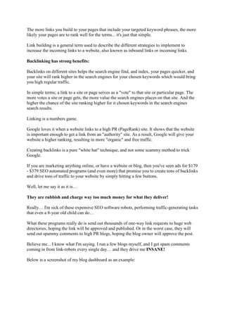 The more links you build to your pages that include your targeted keyword phrases, the more
likely your pages are to rank well for the terms... it's just that simple.

Link building is a general term used to describe the different strategies to implement to
increase the incoming links to a website, also known as inbound links or incoming links.

Backlinking has strong benefits:

Backlinks on different sites helps the search engine find, and index, your pages quicker, and
your site will rank higher in the search engines for your chosen keywords which would bring
you high regular traffic.

In simple terms; a link to a site or page serves as a "vote" to that site or particular page. The
more votes a site or page gets, the more value the search engines places on that site. And the
higher the chance of the site ranking higher for it chosen keywords in the search engines
search results.

Linking is a numbers game.

Google loves it when a website links to a high PR (PageRank) site. It shows that the website
is important enough to get a link from an "authority" site. As a result, Google will give your
website a higher ranking, resulting in more "organic" and free traffic.

Creating backlinks is a pure "white hat" technique, and not some scammy method to trick
Google.

If you are marketing anything online, or have a website or blog, then you've seen ads for $179
- $379 SEO automated programs (and even more) that promise you to create tons of backlinks
and drive tons of traffic to your website by simply hitting a few buttons.

Well, let me say it as it is…

They are rubbish and charge way too much money for what they deliver!

Really… I'm sick of these expensive SEO software robots, performing traffic-generating tasks
that even a 8-year old child can do…

What these programs really do is send out thousands of one-way link requests to huge web
directories, hoping the link will be approved and published. Or in the worst case, they will
send out spammy comments to high PR blogs, hoping the blog owner will approve the post.

Believe me... I know what I'm saying. I run a few blogs myself, and I get spam comments
coming in from link-robots every single day… and they drive me INSANE!

Below is a screenshot of my blog dashboard as an example:
 