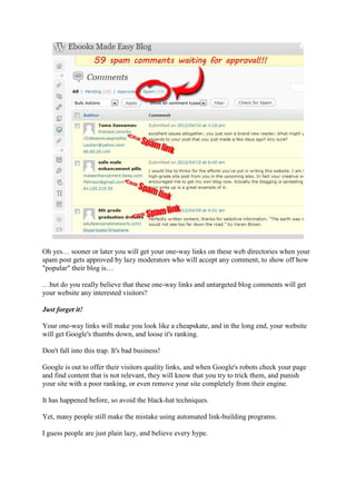 Oh yes… sooner or later you will get your one-way links on these web directories when your
spam post gets approved by lazy moderators who will accept any comment, to show off how
"popular" their blog is…

…but do you really believe that these one-way links and untargeted blog comments will get
your website any interested visitors?

Just forget it!

Your one-way links will make you look like a cheapskate, and in the long end, your website
will get Google's thumbs down, and loose it's ranking.

Don't fall into this trap. It's bad business!

Google is out to offer their visitors quality links, and when Google's robots check your page
and find content that is not relevant, they will know that you try to trick them, and punish
your site with a poor ranking, or even remove your site completely from their engine.

It has happened before, so avoid the black-hat techniques.

Yet, many people still make the mistake using automated link-building programs.

I guess people are just plain lazy, and believe every hype.
 