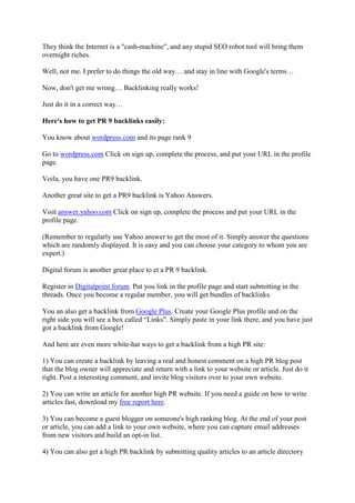 They think the Internet is a "cash-machine", and any stupid SEO robot tool will bring them
overnight riches.

Well, not me. I prefer to do things the old way… and stay in line with Google's terms…

Now, don't get me wrong… Backlinking really works!

Just do it in a correct way…

Here's how to get PR 9 backlinks easily:

You know about wordpress.com and its page rank 9

Go to wordpress.com Click on sign up, complete the process, and put your URL in the profile
page.

Voila, you have one PR9 backlink.

Another great site to get a PR9 backlink is Yahoo Answers.

Visit answer.yahoo.com Click on sign up, complete the process and put your URL in the
profile page.

(Remember to regularly use Yahoo answer to get the most of it. Simply answer the questions
which are randomly displayed. It is easy and you can choose your category to whom you are
expert.)

Digital forum is another great place to et a PR 9 backlink.

Register in Digitalpoint forum. Put you link in the profile page and start submitting in the
threads. Once you become a regular member, you will get bundles of backlinks.

You an also get a backlink from Google Plus. Create your Google Plus profile and on the
right side you will see a box called “Links”. Simply paste in your link there, and you have just
got a backlink from Google!

And here are even more white-hat ways to get a backlink from a high PR site:

1) You can create a backlink by leaving a real and honest comment on a high PR blog post
that the blog owner will appreciate and return with a link to your website or article. Just do it
right. Post a interesting comment, and invite blog visitors over to your own website.

2) You can write an article for another high PR website. If you need a guide on how to write
articles fast, download my free report here.

3) You can become a guest blogger on someone's high ranking blog. At the end of your post
or article, you can add a link to your own website, where you can capture email addresses
from new visitors and build an opt-in list.

4) You can also get a high PR backlink by submitting quality articles to an article directory
 