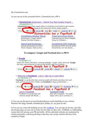 like Ezinearticles.com.

As you can see in the screenshot below, Ezinearticles has a PR 6:




                 To compare: Google and Facebook have a PR 9:




5) You can use the power of social bookmarking to create backlinks to your website.
Websites like Digg, Stumblr, StumbleUpon, Reddit, etc. are great for this.

6) You can use a free link building service like VoltRank. You can sign up for free, and offer
advertising space on your site in return for free links on other sites. VoltRank is a linkbuilding
system that will increase your PR and traffic. All the submitted websites are moderated for
content and quality, and the good thing is that they only accept websites that have been
cached by Google.
 