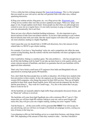 7) Use a white-hat link exchange program like Auto Link Exchanger. This is a free program
that you install on your web server, and that will generate links with other sites, without
spamming directories.

8) Ping your website articles, blog posts, etc. via a Ping service like Pingomatic.com.
A Ping service notifies other sites that you have updated your pages. When you "ping" your
pages or site, Google updates much faster. Some people say that when you add enough new
content to your site on a regular basis, it is not really necessary to ping, as Google will find
your site automatically, but it can't hurt.

These are just a few effective backlink building techniques… It's also important to get a
decent amount of links from non-related websites. If you have links pointing to your website
that not directly deal with your niche, then the search engines will notice this, and give your
site more attention, leading to a higher PageRank.

I don't mean that your site should link to 10.000 web directories, but a fair amount of non-
related links is a MUST to get a better ranking.

For example; if you have a "dog breeding" niche site, and a competition site offers the same
content on dog breeding, then the website with the most backlinks will show up highest in the
search engines.

Like I said before, linking is a numbers game. The only problem is… who has enough time to
do all this link building work by hand? It can take up many hours to write quality articles, and
create a decent amount of backlinks, and there's no guarantee that all your backlinks will be
approved when submitted.

That's why I have hired a small team of IT engineers from India and Bangladesh who are
specialized in creating high quality PR backlinks.

Now, don't think that these people have no skills or education. All of them have studied at the
best universities in their country. In fact, the engineers are the same people that work for big
western SEO companies, who charge big money for their SEO services. They are all highly
qualified in their field, speak fluent English, know SEO and web development like the best…
and the great thing is… they work for a small wage... Yes, this is the reason that I can pay
them to work for me ☺

All the backlinks are manually added to high traffic blogs and popular discussion forums, and
no "black-hat" software is involved.

The backlinks will come from high PageRank sites with a minimum PR of 7 up to 9. This
means that you will have high PR websites linking to your site, and as soon Google will
notice this, they will give your site a higher ranking, sending you extra "organic" traffic.

And the beauty is… all this extra traffic will be generated for FREE! You will not pay for
any advertising, and you will have no Google or Facebook ad campaign worries, costing you
tons of money in the long run...

I was planning to offer my link-building service as a stand alone business, and charge clients
$40 - $60, depending of the amount of links they wanted to order… but then I decided to
 