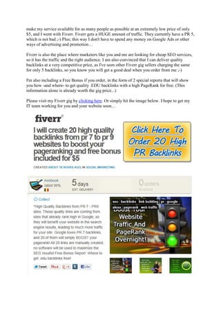 make my service available for as many people as possible at an extremely low price of only
$5, and I went with Fiverr. Fiverr gets a HUGE amount of traffic. They currently have a PR 5,
which is not bad ;-) Plus; this way I don't have to spend any money on Google Ads or other
ways of advertising and promotion…

Fiverr is also the place where marketers like you and me are looking for cheap SEO services,
so it has the traffic and the right audience. I am also convinced that I can deliver quality
backlinks at a very competitive price, as I've seen other Fiverr gig sellers charging the same
for only 5 backlinks, so you know you will get a good deal when you order from me ;-)

I'm also including a Free Bonus if you order, in the form of 2 special reports that will show
you how -and where- to get quality .EDU backlinks with a high PageRank for free. (This
information alone is already worth the gig price...)

Please visit my Fiverr gig by clicking here. Or simply hit the image below. I hope to get my
IT team working for you and your website soon…
 