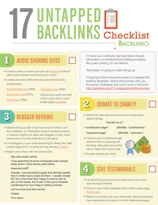 UNTAPPED
BACKLINKSChecklist17 I’m sure you’ve already read just about enough
information on traditional link building strategies,
like guest posting, for one lifetime.
Well today I’m going to shake things up.
I’m going to share my secret stash of untapped link
building strategies, tactics and sources with you...
including 2 strategies that I don’t cover in this post:
http://backlinko.com/17-untapped-backlink-sources.
Create a piece of audio (you can use Vocaroo to record
within your browser and export as an .mp3).
Create accounts at the following authoritative audio
sharing sites:
Reverbnation.com (PR6)
BandCamp.com (PR7)
Sutros.com (PR5)
Decide what you plan on giving away to review. It can
be a software, an information product, physical product,
or service. Anything of value that bloggers in your niche
would want to try and write about it fair game.
Find bloggers in your niche searching for things like “best
(niche) blogs 2014” or using the blog directory, AllTop.
Reach out to them with this email script:
Hey (site owner name),
I was searching for some homepage soap recipes
today when I came across (site name).
Awesome stuff!
Actually, I just launched a guide that teaches people
how to make luxury soaps at home. I usually charge
$X, but I’d be more than happy to send it over to
you on the house. All I’d ask is that you’d consider
mentioning it on your blog or writing a review.
Let me know how that sounds.
Cheers,
Your name
Search for sites that accept donations using these
search strings:
List all of the products and services that you’ve used
over the last 6-months.
Check to see if their websites have a testimonials page,
like this one.
Reach out to them with your testimonial. Mention that they
have permission to include it on their testimonials page.
AUDIO SHARING SITES
BLOGGER REVIEWS
DONATE TO CHARITY
GIVE TESTIMONIALS
1
3
2
4
YourListen.com (PR5)
Upload your audio and add
a link to your site on your
profile page (example)
“contributors page”
“sponsors page”
allintitle: “contributors”
allintitle: “sponsors”
“donate to us”
Check to see if contributors get
dofollow links in exchange for
donating. Also poke around the
site to make sure it looks legit.
Donate and get your links
 