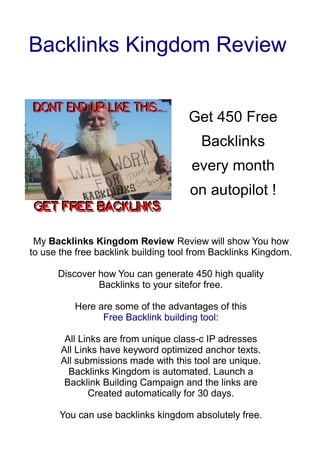 Backlinks Kingdom Review


                                     Get 450 Free
                                        Backlinks
                                      every month
                                     on autopilot !


 My Backlinks Kingdom Review Review will show You how
to use the free backlink building tool from Backlinks Kingdom.

      Discover how You can generate 450 high quality
               Backlinks to your sitefor free.

          Here are some of the advantages of this
                Free Backlink building tool:

        All Links are from unique class-c IP adresses
       All Links have keyword optimized anchor texts.
       All submissions made with this tool are unique.
         Backlinks Kingdom is automated. Launch a
        Backlink Building Campaign and the links are
              Created automatically for 30 days.

       You can use backlinks kingdom absolutely free.
 