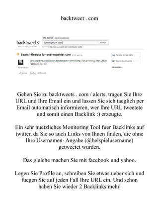 backtweet . com




Gehen Sie zu backtweets . com / alerts, tragen Sie Ihre
URL und Ihre Email ein und lassen Sie sich taeglich per
Email automatisch informieren, wer Ihre URL tweetete
        und somit einen Backlink :) erzeugte.

Ein sehr nuetzliches Monitoring Tool fuer Backlinks auf
twitter, da Sie so auch Links von Ihnen finden, die ohne
     Ihre Usernamen- Angabe (@beispielusername)
                    getweetet wurden.

   Das gleiche machen Sie mit facebook und yahoo.

Legen Sie Profile an, schreiben Sie etwas ueber sich und
  fuegen Sie auf jeden Fall Ihre URL ein. Und schon
         haben Sie wieder 2 Backlinks mehr.
 