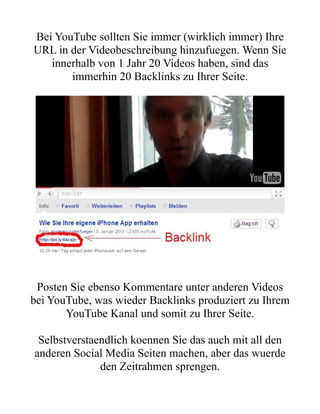 Bei YouTube sollten Sie immer (wirklich immer) Ihre
URL in der Videobeschreibung hinzufuegen. Wenn Sie
   innerhalb von 1 Jahr 20 Videos haben, sind das
       immerhin 20 Backlinks zu Ihrer Seite.




 Posten Sie ebenso Kommentare unter anderen Videos
bei YouTube, was wieder Backlinks produziert zu Ihrem
       YouTube Kanal und somit zu Ihrer Seite.

 Selbstverstaendlich koennen Sie das auch mit all den
anderen Social Media Seiten machen, aber das wuerde
              den Zeitrahmen sprengen.
 