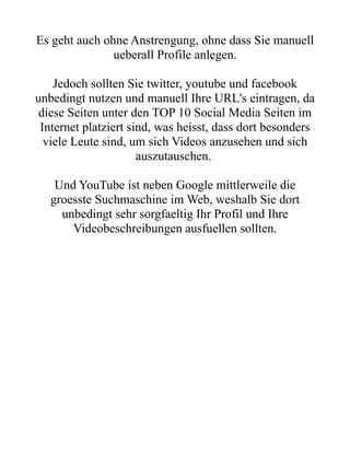 Es geht auch ohne Anstrengung, ohne dass Sie manuell
               ueberall Profile anlegen.

    Jedoch sollten Sie twitter, youtube und facebook
unbedingt nutzen und manuell Ihre URL's eintragen, da
 diese Seiten unter den TOP 10 Social Media Seiten im
 Internet platziert sind, was heisst, dass dort besonders
  viele Leute sind, um sich Videos anzusehen und sich
                      auszutauschen.

    Und YouTube ist neben Google mittlerweile die
   groesste Suchmaschine im Web, weshalb Sie dort
     unbedingt sehr sorgfaeltig Ihr Profil und Ihre
       Videobeschreibungen ausfuellen sollten.
 