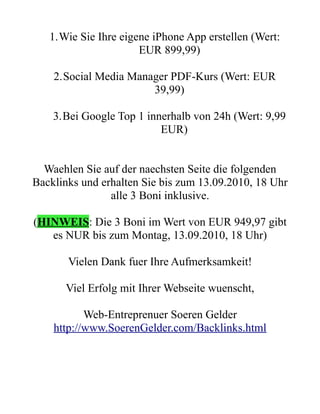 1.Wie Sie Ihre eigene iPhone App erstellen (Wert:
                      EUR 899,99)

    2.Social Media Manager PDF-Kurs (Wert: EUR
                       39,99)

    3.Bei Google Top 1 innerhalb von 24h (Wert: 9,99
                          EUR)


  Waehlen Sie auf der naechsten Seite die folgenden
Backlinks und erhalten Sie bis zum 13.09.2010, 18 Uhr
                alle 3 Boni inklusive.

(HINWEIS: Die 3 Boni im Wert von EUR 949,97 gibt
   es NUR bis zum Montag, 13.09.2010, 18 Uhr)

       Vielen Dank fuer Ihre Aufmerksamkeit!

      Viel Erfolg mit Ihrer Webseite wuenscht,

           Web-Entreprenuer Soeren Gelder
    http://www.SoerenGelder.com/Backlinks.html
 