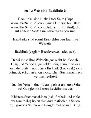 zu 1.: Was sind Backlinks?:

    Backlinks sind Links Ihrer Seite (Bsp:
 www.IhreSeite123.com), auch Unterseiten (Bsp:
 www.IhreSeite123.com/Unterseite123.html), die
  auf anderen Seiten im www zu finden sind.

   Backlinks sind somit Empfehlungen fuer Ihre
                    Webseite.

    Backlink (engl) = Rueckverweis (deutsch).

   Dabei muss Ihre Webseite gar nicht bei Google,
  Bing und Yahoo angemeldet sein, denn meistens
 sind die Seiten, auf denen Ihr Link (Backlink) sich
befindet, schon in allen moeglichen Suchmaschinen
                   weltweit gelistet.

 Und der Vorteil einer Listung einer anderen Seite
     bei Google mit Ihrem Backlink ist der:

  Kleinere Suchmaschinen (ask, fireball und viele
  weitere mehr) holen sich automatisch die Seiten
 von grossen Seiten wie Google, Yahoo und Bling.
 