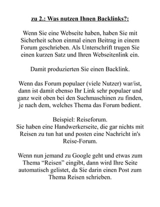 zu 2.: Was nutzen Ihnen Backlinks?:

  Wenn Sie eine Webseite haben, haben Sie mit
 Sicherheit schon einmal einen Beitrag in einem
 Forum geschrieben. Als Unterschrift trugen Sie
 einen kurzen Satz und Ihren Webseitenlink ein.

     Damit produzierten Sie einen Backlink.

Wenn das Forum populaer (viele Nutzer) war/ist,
dann ist damit ebenso Ihr Link sehr populaer und
ganz weit oben bei den Suchmaschinen zu finden,
je nach dem, welches Thema das Forum bedient.

              Beispiel: Reiseforum.
Sie haben eine Handwerkerseite, die gar nichts mit
 Reisen zu tun hat und posten eine Nachricht in's
                  Reise-Forum.

Wenn nun jemand zu Google geht und etwas zum
 Thema “Reisen” eingibt, dann wird Ihre Seite
automatisch gelistet, da Sie darin einen Post zum
           Thema Reisen schrieben.
 