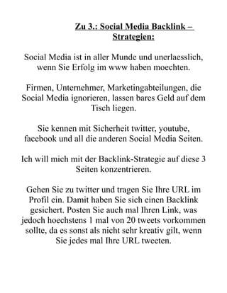 Zu 3.: Social Media Backlink –
                         Strategien:

Social Media ist in aller Munde und unerlaesslich,
   wenn Sie Erfolg im www haben moechten.

 Firmen, Unternehmer, Marketingabteilungen, die
Social Media ignorieren, lassen bares Geld auf dem
                  Tisch liegen.

    Sie kennen mit Sicherheit twitter, youtube,
facebook und all die anderen Social Media Seiten.

Ich will mich mit der Backlink-Strategie auf diese 3
               Seiten konzentrieren.

  Gehen Sie zu twitter und tragen Sie Ihre URL im
  Profil ein. Damit haben Sie sich einen Backlink
   gesichert. Posten Sie auch mal Ihren Link, was
jedoch hoechstens 1 mal von 20 tweets vorkommen
 sollte, da es sonst als nicht sehr kreativ gilt, wenn
           Sie jedes mal Ihre URL tweeten.
 