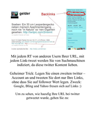 Mit jedem RT von anderen Usern Ihrer URL, mit
jedem Link-tweet werden Sie von Suchmaschinen
     indiziert, da diese twitter Kontent lieben.

Geheimer Trick: Legen Sie einen zweiten twitter –
 Account an und tweeten Sie dort nur Ihre Links,
 ohne dass Sie auf follower Wert legen. Zweck:
  Google, Bling und Yahoo freuen sich auf Links :)

   Um zu sehen, wie haeufig Ihre URL bei twitter
          getweetet wurde, gehen Sie zu:
 