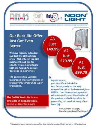 Our Back-lite Offer
  Just Got Even                                          A3
  Better                                                Just
                                                       £49.99                A2
  We have recently extended
  our Back-lite LED Lightbox                                                Just
  offer. Not only can you still
  purchase the A1 size for                                                 £79.99                  A1
  £99.79, we are now offering
  both the A2 and A3 sizes at                                                                     Just
  ‘too good to miss’ prices.
                                                                                                 £99.79
  The Back-lite LED Lightbox
  features an impressive matrix of                            My decision to
  bright evenly spread 3528 Super                             purchase the A1 Back-lite
  bright LEDs.                                                was based purely on the very
                                                              competitive price I had received from
                                                              DMUK. I am however very pleased
                                                              with the quality and illumination of
The DMUK Back-lite is also                                    the product and will therefore be
available in bespoke sizes.                                   promoting this product to my client
Contact us today for a quote.                                 base.
                                                                         Dave, General Manager,
                                                                         Manufacturer (Retail/Exhibitions)




  *Prices quoted are for internal versions of the Back-lite (silver anodised finish) and are ex-VAT and delivery.
 