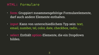 HTML: Formulare 
• form: Gruppiert zusammengehörige Formularelemente, 
darf auch andere Elemente enthalten. 
• input: Kann von unterschiedlichem Typ sein: text, 
email, number, tel, color, date, checkbox, radio, ... 
• select: Enthält option-Elemente, die ein Dropdown 
bilden. 
6 
 