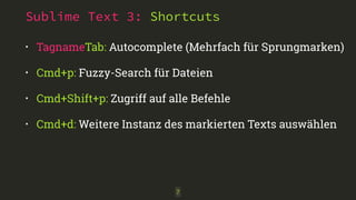 Sublime Text 3: Shortcuts 
• TagnameTab: Autocomplete (Mehrfach für Sprungmarken) 
• Cmd+p: Fuzzy-Search für Dateien 
• Cmd+Shift+p: Zugriff auf alle Befehle 
• Cmd+d: Weitere Instanz des markierten Texts auswählen 
7 
 