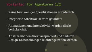 UX 
Vorteile: für Agenturen 1/2 
• Keine bzw. weniger Spezifikationen erforderlich 
• Integrierte Arbeitsweise wird gefördert 
• Animationen und Interaktivität werden direkt 
berücksichtigt 
• Ansätze können direkt ausprobiert und dadurch 
Design-Entscheidungen leichter getroffen werden 
16 
 