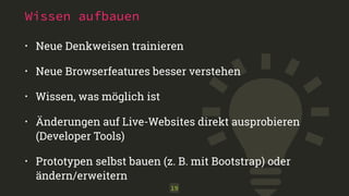 Wissen aufbauen 
• Neue Denkweisen trainieren 
• Neue Browserfeatures besser verstehen 
• Wissen, was möglich ist 
• Änderungen auf Live-Websites direkt ausprobieren 
(Developer Tools) 
• Prototypen selbst bauen (z. B. mit Bootstrap) oder 
ändern/erweitern 
19 
 