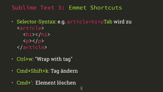 Sublime Text 3: Emmet Shortcuts 
• Selector-Syntax: e.g. article>h1+pTab wird zu 
<article> 
<h1></h1> 
<p></p> 
</article> 
• Ctrl+w: "Wrap with tag" 
• Cmd+Shift+k: Tag ändern 
• Cmd+': Element löschen 
5 
 