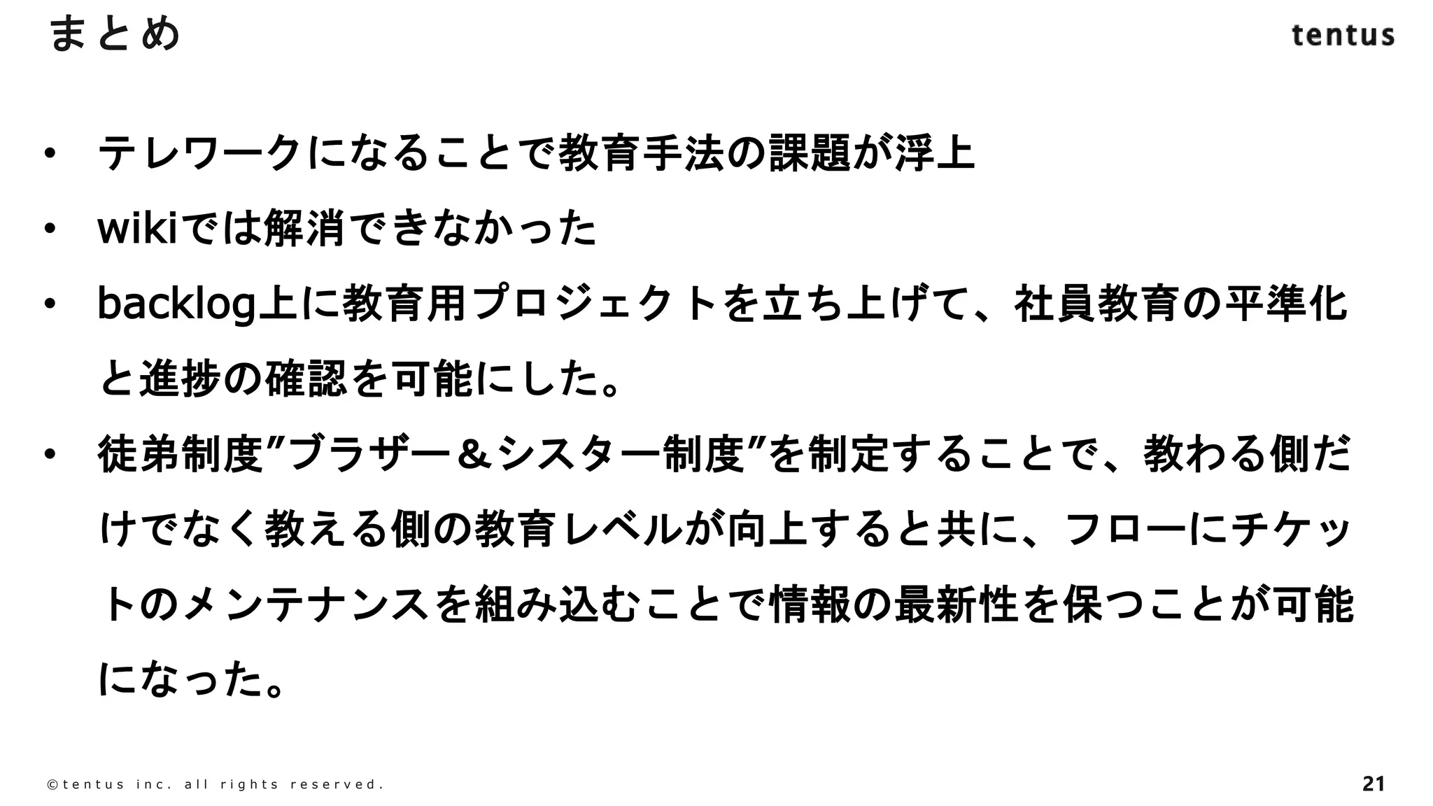 21
©️ t e n t u s i n c . a l l r i g h t s r e s e r v e d .
まとめ
• テレワークになることで教育手法の課題が浮上
• wikiでは解消できなかった
• backlog上に教育用プロジェクトを立ち上げて、社員教育の平準化
と進捗の確認を可能にした。
• 徒弟制度”ブラザー＆シスター制度”を制定することで、教わる側だ
けでなく教える側の教育レベルが向上すると共に、フローにチケッ
トのメンテナンスを組み込むことで情報の最新性を保つことが可能
になった。
 