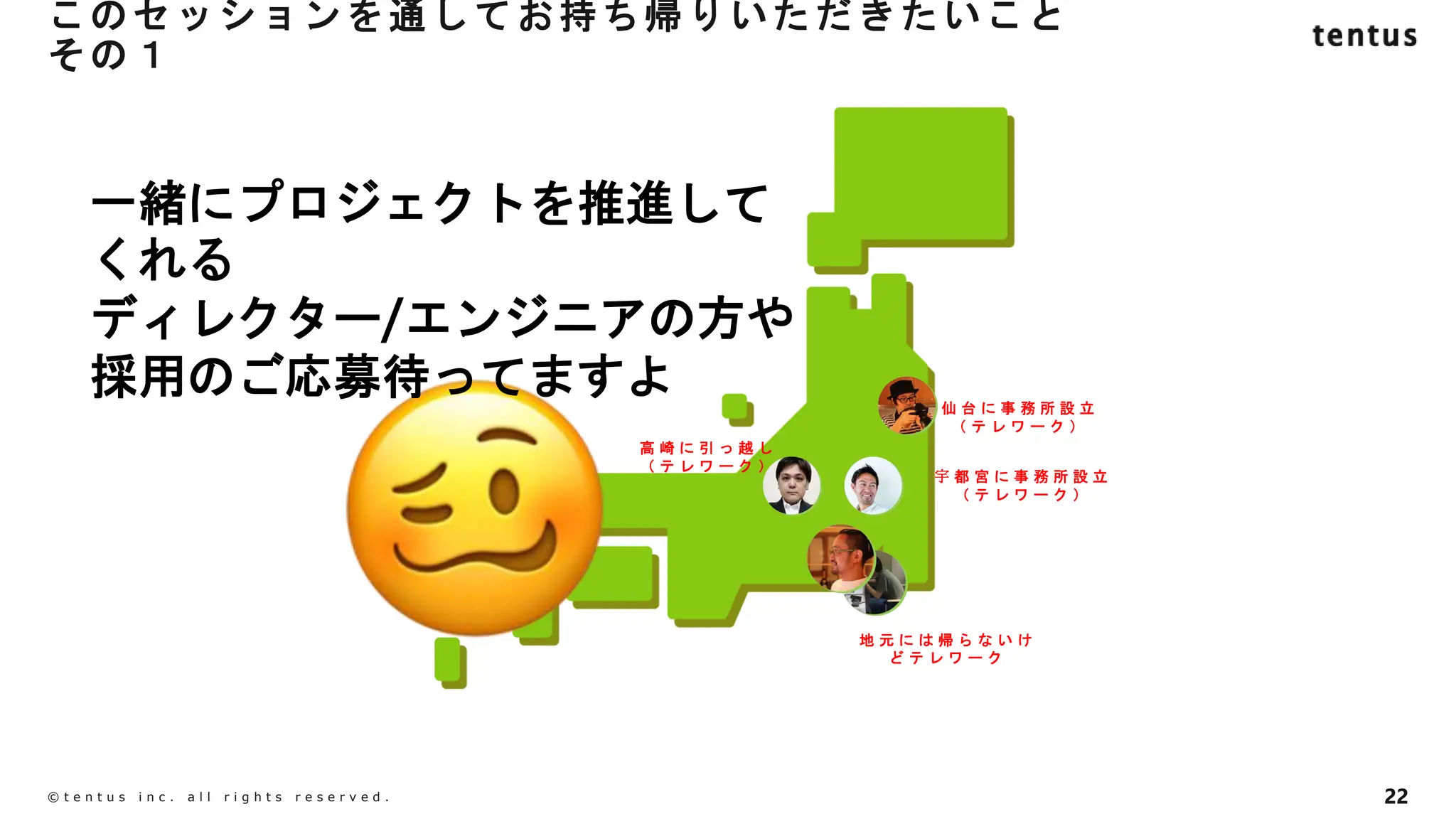 このセッションを通してお持ち帰りいただきたいこと
その１
22
©️ t e n t u s i n c . a l l r i g h t s r e s e r v e d .
仙 台 に 事 務 所 設 立
（ テ レ ワ ー ク ）
宇 都 宮 に 事 務 所 設 立
（ テ レ ワ ー ク ）
高 崎 に 引 っ 越 し
（ テ レ ワ ー ク ）
地 元 に は 帰 ら な い け
ど テ レ ワ ー ク
一緒にプロジェクトを推進して
くれる
ディレクター/エンジニアの方や
採用のご応募待ってますよ
 