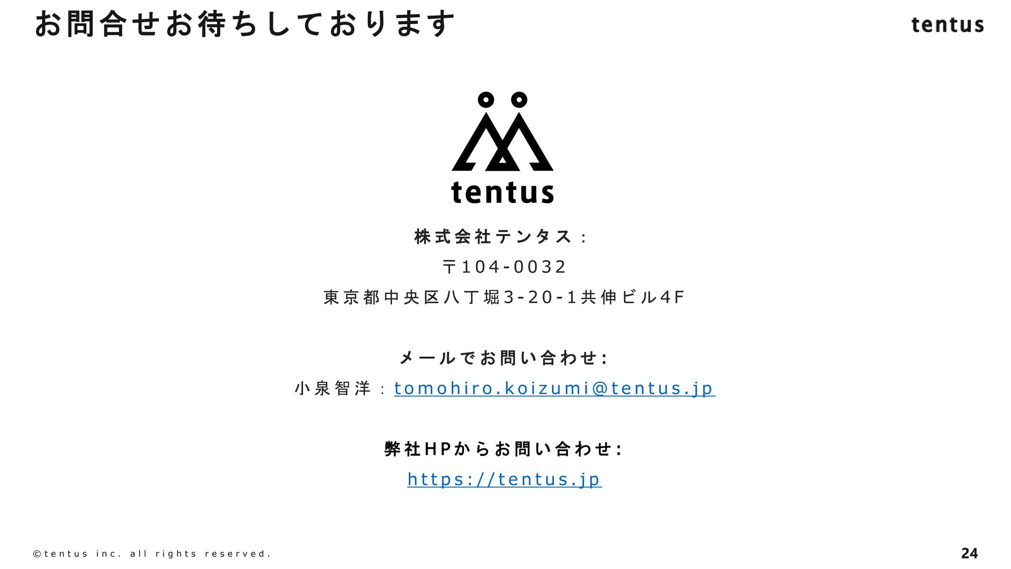 24
©️ t e n t u s i n c . a l l r i g h t s r e s e r v e d .
株 式 会 社 テ ン タ ス ：
〒 1 0 4 - 0 0 3 2
東 京 都 中 央 区 八 丁 堀 3 - 2 0 - 1 共 伸 ビ ル 4 F
メ ー ル で お 問 い 合 わ せ :
小 泉 智 洋 ： t o m o h i r o . k o i z u m i @ t e n t u s . j p
弊 社 H P か ら お 問 い 合 わ せ :
h t t p s : / / t e n t u s . j p
お問合せお待ちしております
 