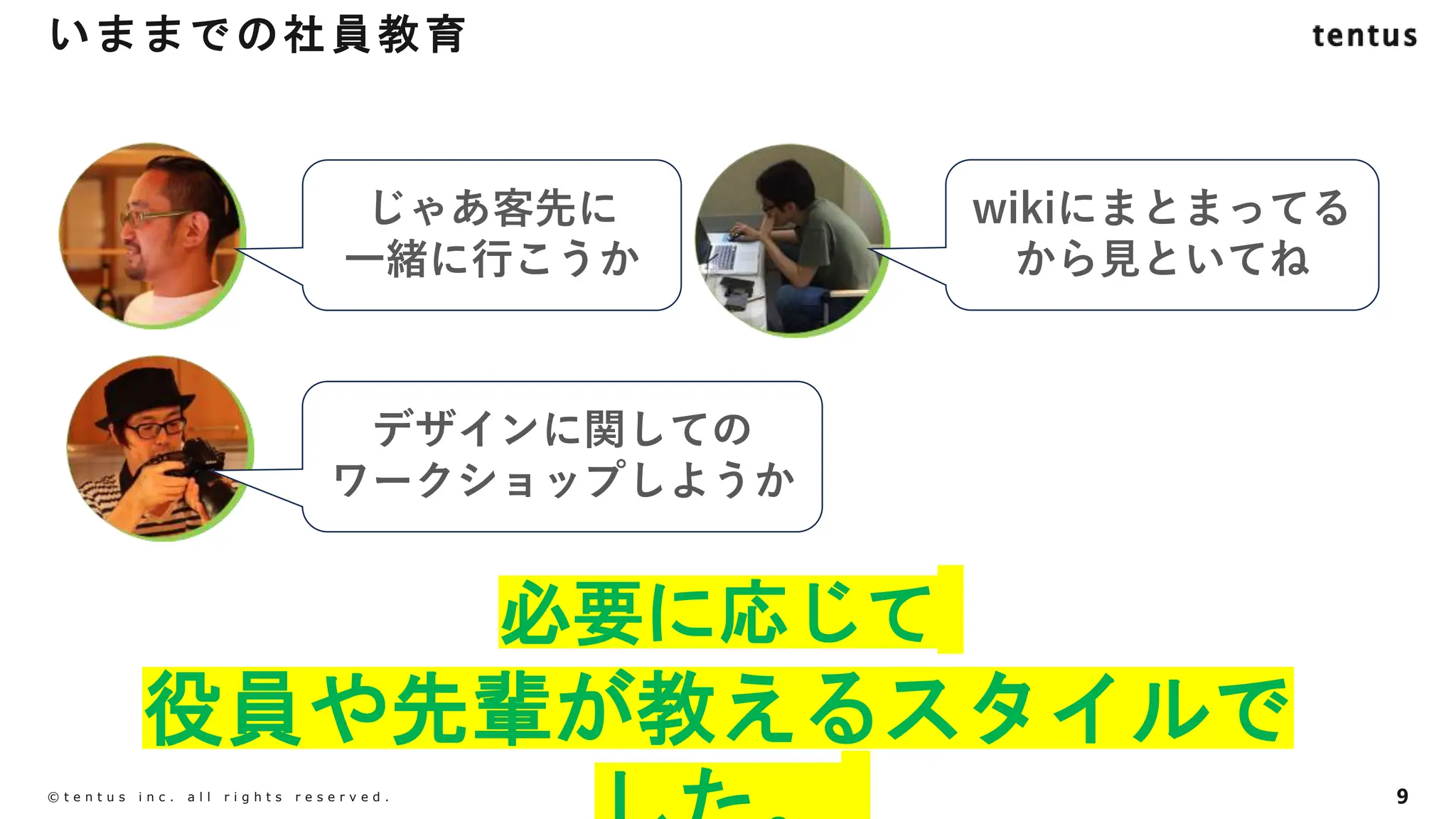 9
©️ t e n t u s i n c . a l l r i g h t s r e s e r v e d .
必要に応じて
役員や先輩が教えるスタイルで
いままでの社員教育
じゃあ客先に
一緒に行こうか
wikiにまとまってる
から見といてね
デザインに関しての
ワークショップしようか
 