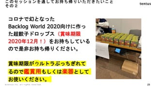このセッションを通してお持ち帰りいただきたいこと
その２
23
©️ t e n t u s i n c . a l l r i g h t s r e s e r v e d .
コロナで幻となった
Backlog World 2020向けに作っ
た超餃子ドロップス（賞味期限
2020年12月！）をお持ちしている
ので是非お持ち帰りください。
賞味期限がウルトラぶっちぎれて
るので鑑賞用もしくは楽器として
お使いください。
 