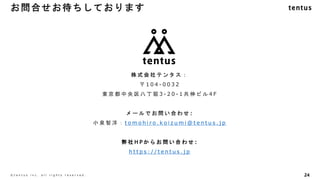 24
©️ t e n t u s i n c . a l l r i g h t s r e s e r v e d .
株 式 会 社 テ ン タ ス ：
〒 1 0 4 - 0 0 3 2
東 京 都 中 央 区 八 丁 堀 3 - 2 0 - 1 共 伸 ビ ル 4 F
メ ー ル で お 問 い 合 わ せ :
小 泉 智 洋 ： t o m o h i r o . k o i z u m i @ t e n t u s . j p
弊 社 H P か ら お 問 い 合 わ せ :
h t t p s : / / t e n t u s . j p
お問合せお待ちしております
 