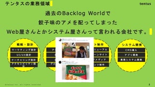 テンタスの業務領域
3
©️ t e n t u s i n c . a l l r i g h t s r e s e r v e d .
戦 略 ・ 設 計
マ ー ケ テ ィ ン グ 設 計
U I / U X 設 計
ナ ー チ ャ リ ン グ 設 計
ア ク セ シ ビ リ テ ィ 設
計
調 査
ア ク セ ス 解 析
定 量 調 査
定 性 調 査
グ ル ー プ イ ン タ
ビ ュ ー
サ イ ト 制 作
サ イ ト リ ニ ュ ー ア ル
キ ャ ン ペ ー ン サ イ ト
コ ン テ ン ツ 制 作
オ ウ ン ド メ デ ィ ア
シ ス テ ム 開 発
C M S 導 入
ア プ リ 開 発
業 務 シ ス テ ム 開 発
過去のBacklog Worldで
餃子味のアメを配ってしまった
Web屋さんとかシステム屋さんって言われる会社です。
 