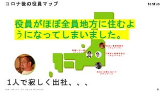 コロナ後の役員マップ
6
©️ t e n t u s i n c . a l l r i g h t s r e s e r v e d .
仙 台 に 事 務 所 設 立
（ テ レ ワ ー ク ）
宇 都 宮 に 事 務 所 設 立
（ テ レ ワ ー ク ）
高 崎 に 引 っ 越 し
（ テ レ ワ ー ク ）
地 元 に は 帰 ら な い け
ど テ レ ワ ー ク
1人で寂しく出社、、、
役員がほぼ全員地方に住むよ
うになってしまいました。
 